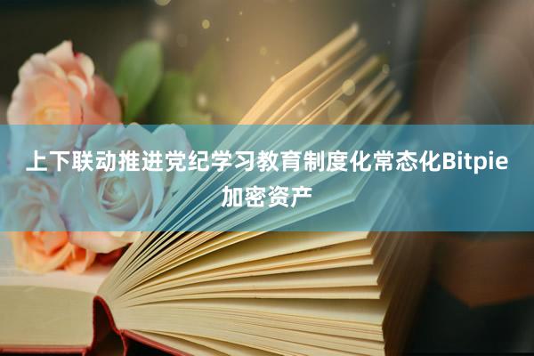 上下联动推进党纪学习教育制度化常态化Bitpie加密资产